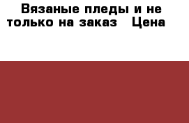 Вязаные пледы и не только на заказ › Цена ­ 1 000 - Крым, Феодосия Домашняя утварь и предметы быта » Интерьер   